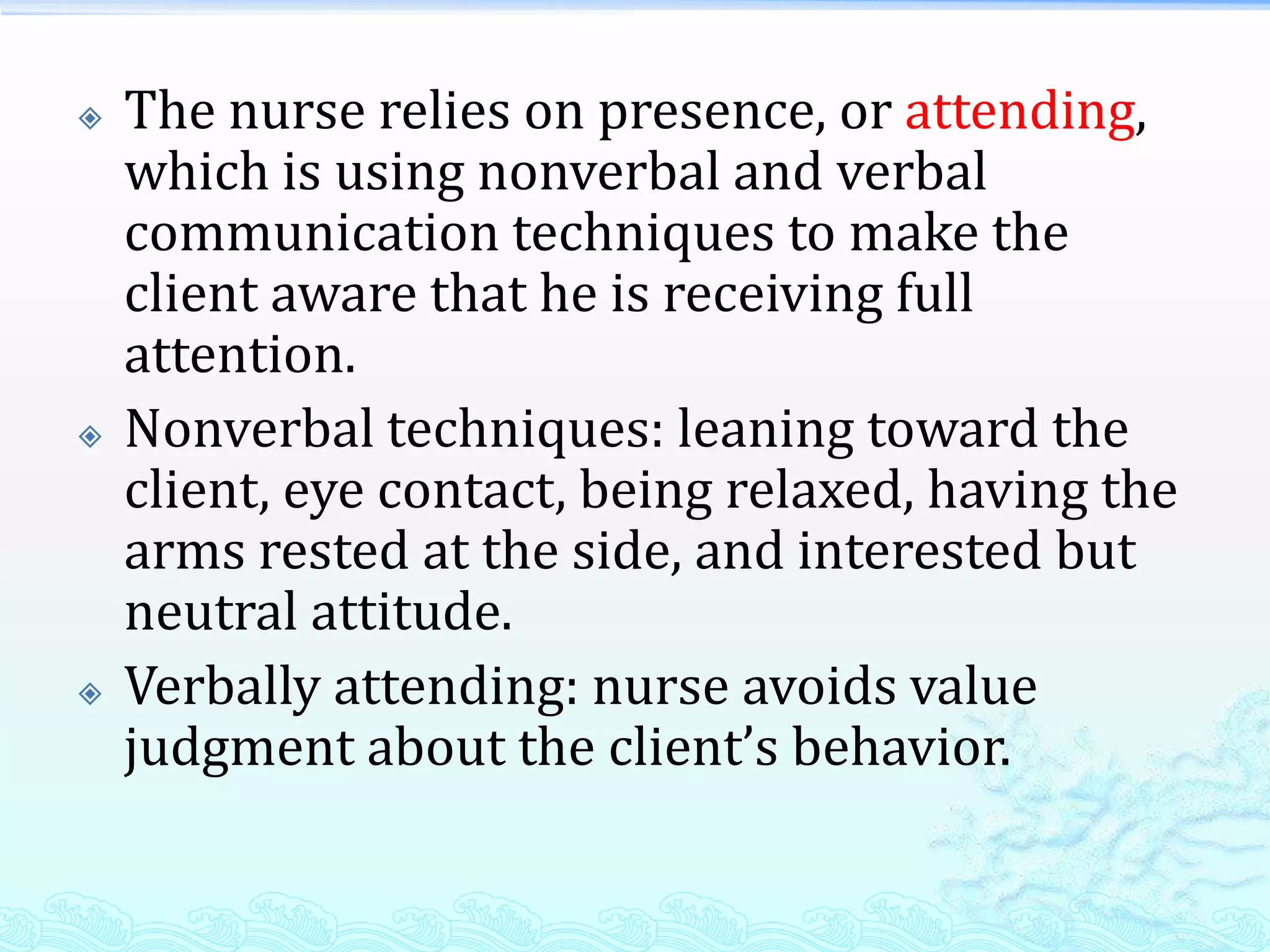    The nurse relies on presence, or attending,
    which is using nonverbal and verbal
    communication techniques to make the
    client aware that he is receiving full
    attention.
   Nonverbal techniques: leaning toward the
    client, eye contact, being relaxed, having the
    arms rested at the side, and interested but
    neutral attitude.
   Verbally attending: nurse avoids value
    judgment about the client’s behavior.
 