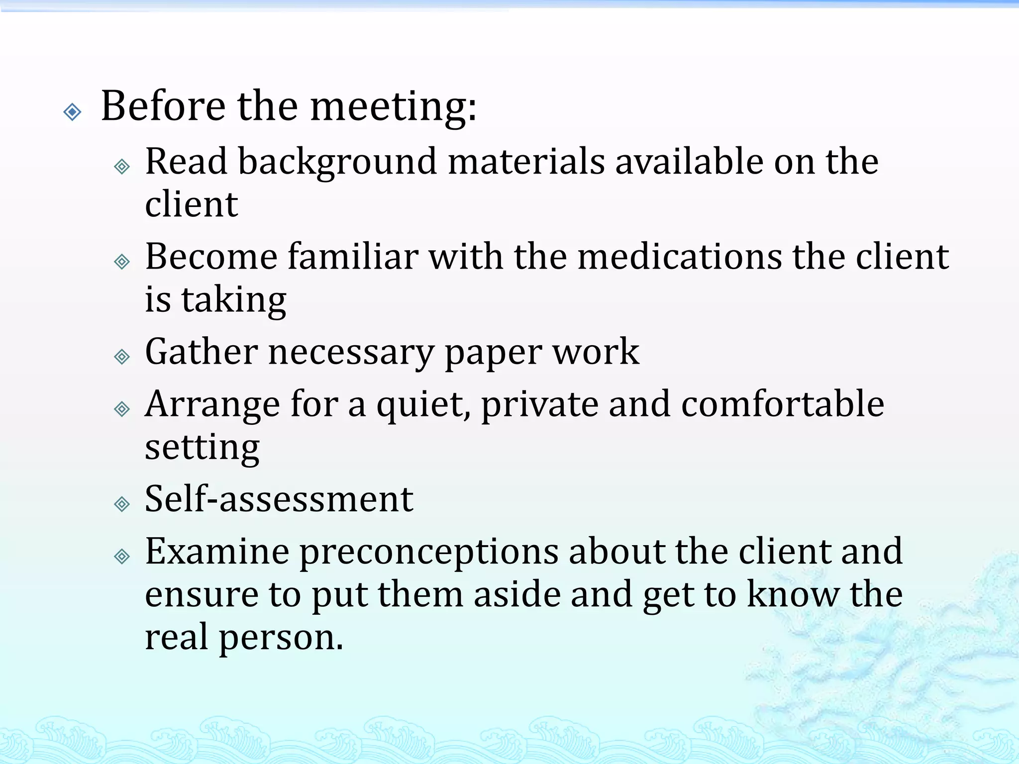    Before the meeting:
       Read background materials available on the
        client
       Become familiar with the medications the client
        is taking
       Gather necessary paper work
       Arrange for a quiet, private and comfortable
        setting
       Self-assessment
       Examine preconceptions about the client and
        ensure to put them aside and get to know the
        real person.
 