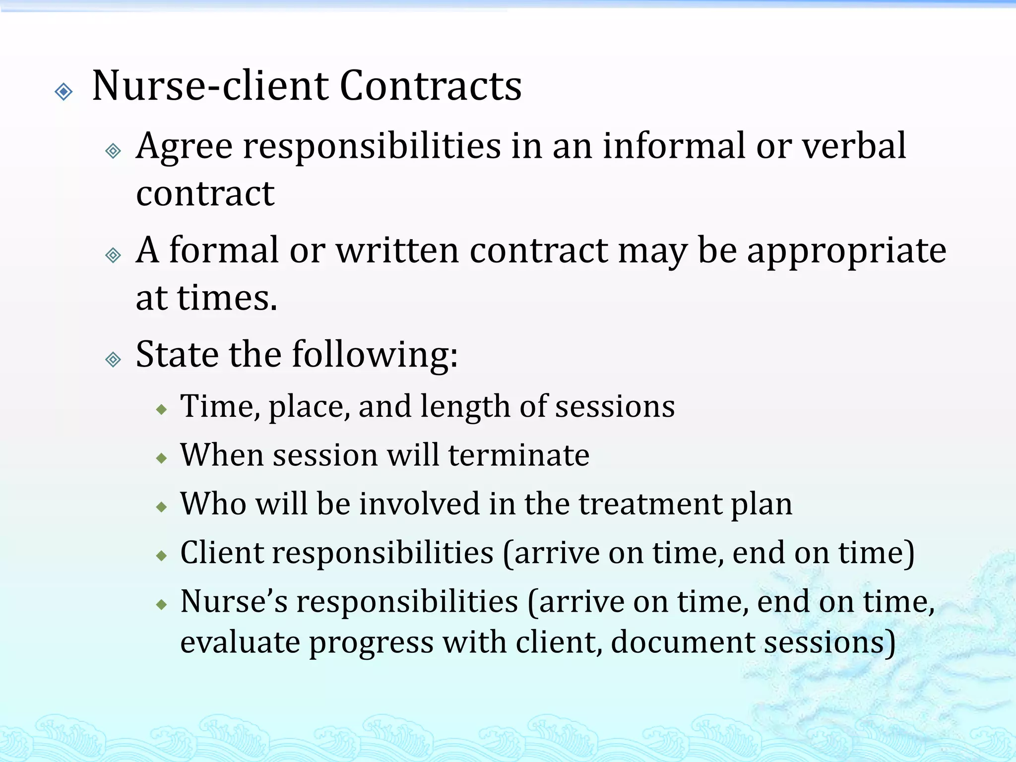    Nurse-client Contracts
       Agree responsibilities in an informal or verbal
        contract
       A formal or written contract may be appropriate
        at times.
       State the following:
            Time, place, and length of sessions
            When session will terminate
            Who will be involved in the treatment plan
            Client responsibilities (arrive on time, end on time)
            Nurse’s responsibilities (arrive on time, end on time,
             evaluate progress with client, document sessions)
 