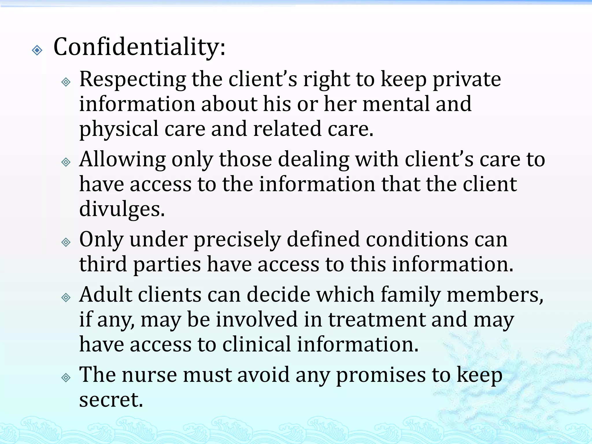    Confidentiality:
       Respecting the client’s right to keep private
        information about his or her mental and
        physical care and related care.
       Allowing only those dealing with client’s care to
        have access to the information that the client
        divulges.
       Only under precisely defined conditions can
        third parties have access to this information.
       Adult clients can decide which family members,
        if any, may be involved in treatment and may
        have access to clinical information.
       The nurse must avoid any promises to keep
        secret.
 