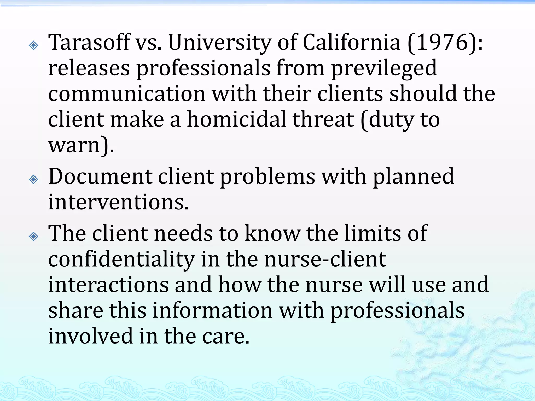    Tarasoff vs. University of California (1976):
    releases professionals from previleged
    communication with their clients should the
    client make a homicidal threat (duty to
    warn).
   Document client problems with planned
    interventions.
   The client needs to know the limits of
    confidentiality in the nurse-client
    interactions and how the nurse will use and
    share this information with professionals
    involved in the care.
 