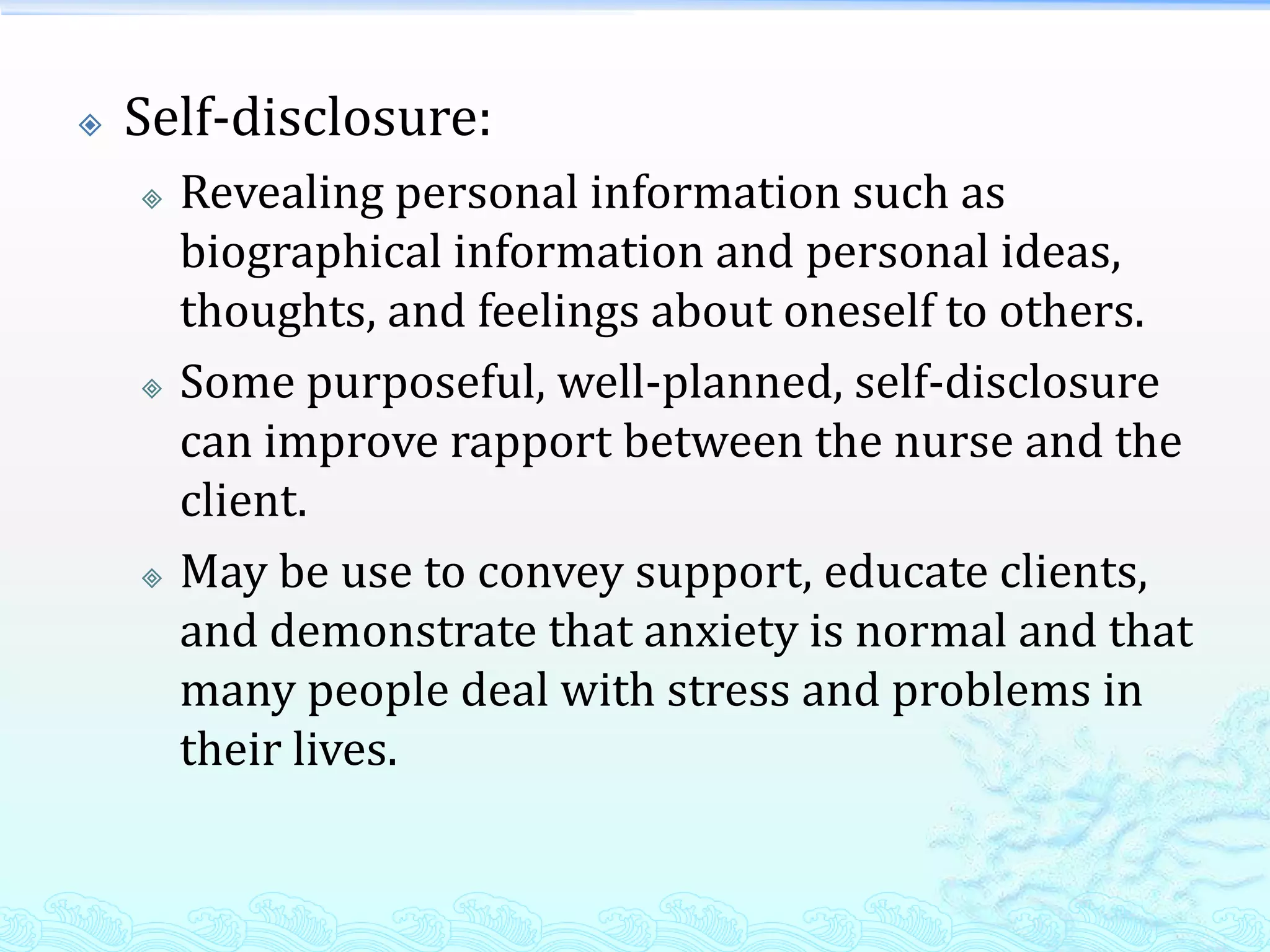    Self-disclosure:
       Revealing personal information such as
        biographical information and personal ideas,
        thoughts, and feelings about oneself to others.
       Some purposeful, well-planned, self-disclosure
        can improve rapport between the nurse and the
        client.
       May be use to convey support, educate clients,
        and demonstrate that anxiety is normal and that
        many people deal with stress and problems in
        their lives.
 