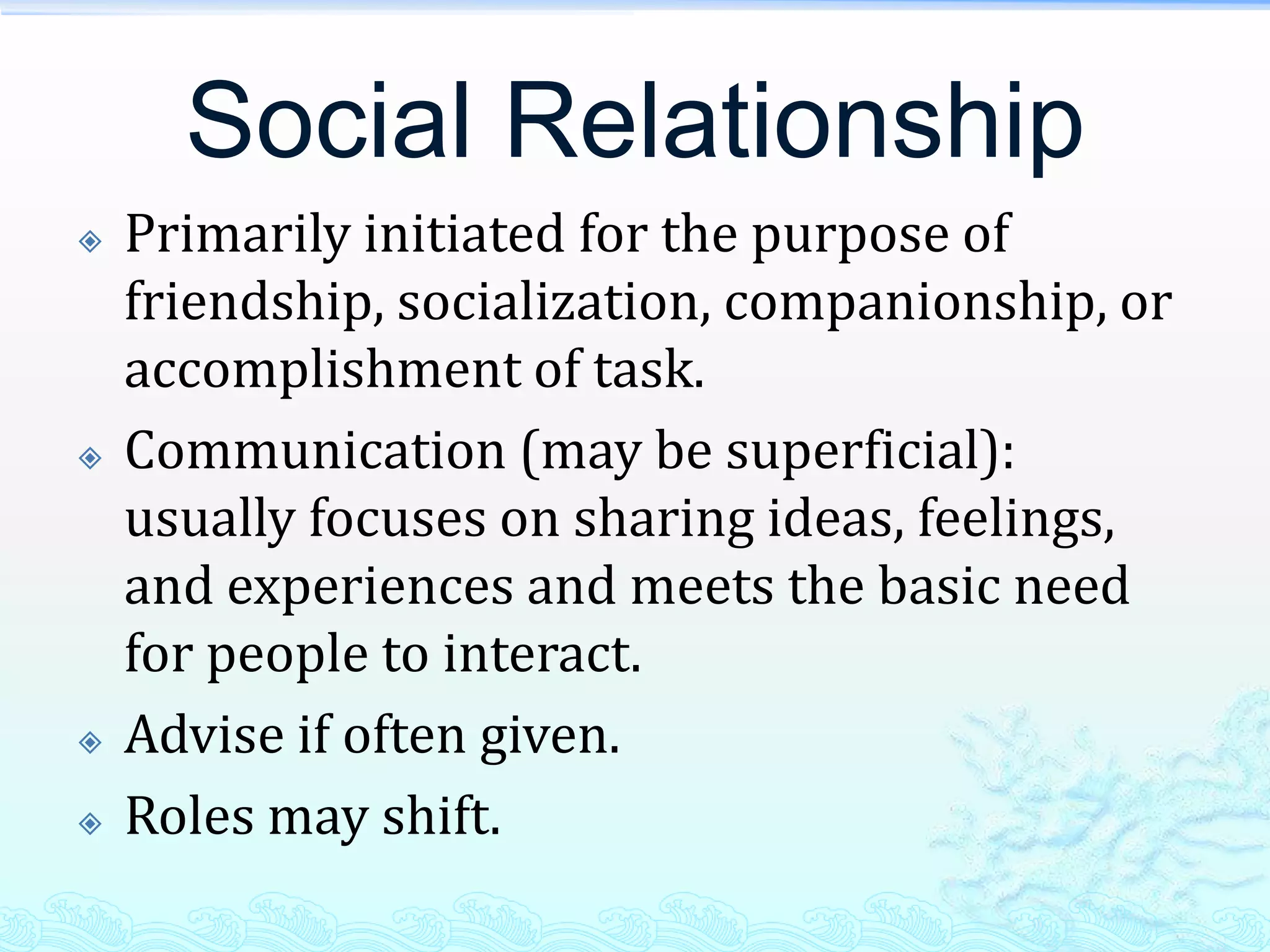 Social Relationship
   Primarily initiated for the purpose of
    friendship, socialization, companionship, or
    accomplishment of task.
   Communication (may be superficial):
    usually focuses on sharing ideas, feelings,
    and experiences and meets the basic need
    for people to interact.
   Advise if often given.
   Roles may shift.
 