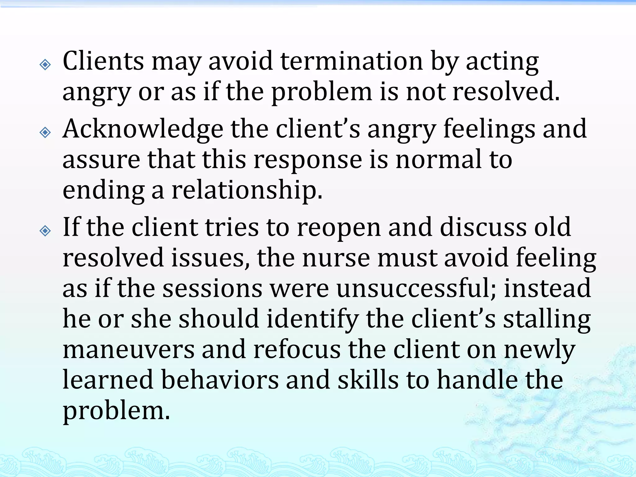    Clients may avoid termination by acting
    angry or as if the problem is not resolved.
   Acknowledge the client’s angry feelings and
    assure that this response is normal to
    ending a relationship.
   If the client tries to reopen and discuss old
    resolved issues, the nurse must avoid feeling
    as if the sessions were unsuccessful; instead
    he or she should identify the client’s stalling
    maneuvers and refocus the client on newly
    learned behaviors and skills to handle the
    problem.
 