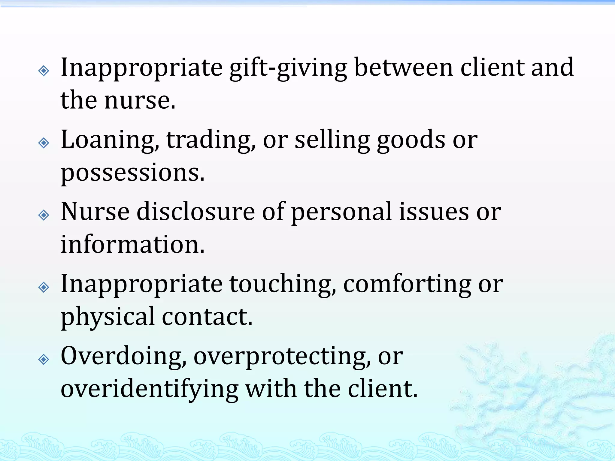    Inappropriate gift-giving between client and
    the nurse.
   Loaning, trading, or selling goods or
    possessions.
   Nurse disclosure of personal issues or
    information.
   Inappropriate touching, comforting or
    physical contact.
   Overdoing, overprotecting, or
    overidentifying with the client.
 
