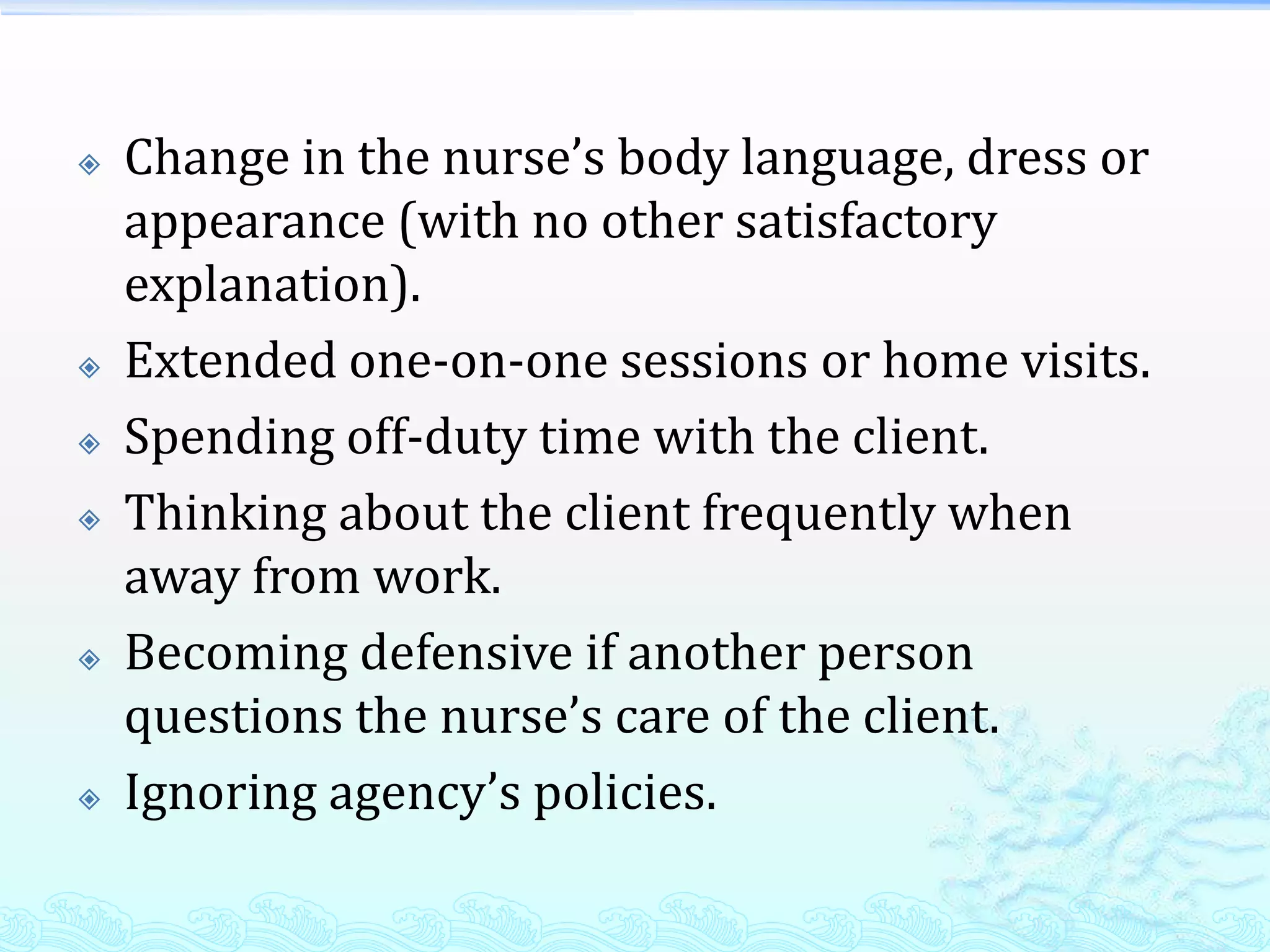    Change in the nurse’s body language, dress or
    appearance (with no other satisfactory
    explanation).
   Extended one-on-one sessions or home visits.
   Spending off-duty time with the client.
   Thinking about the client frequently when
    away from work.
   Becoming defensive if another person
    questions the nurse’s care of the client.
   Ignoring agency’s policies.
 