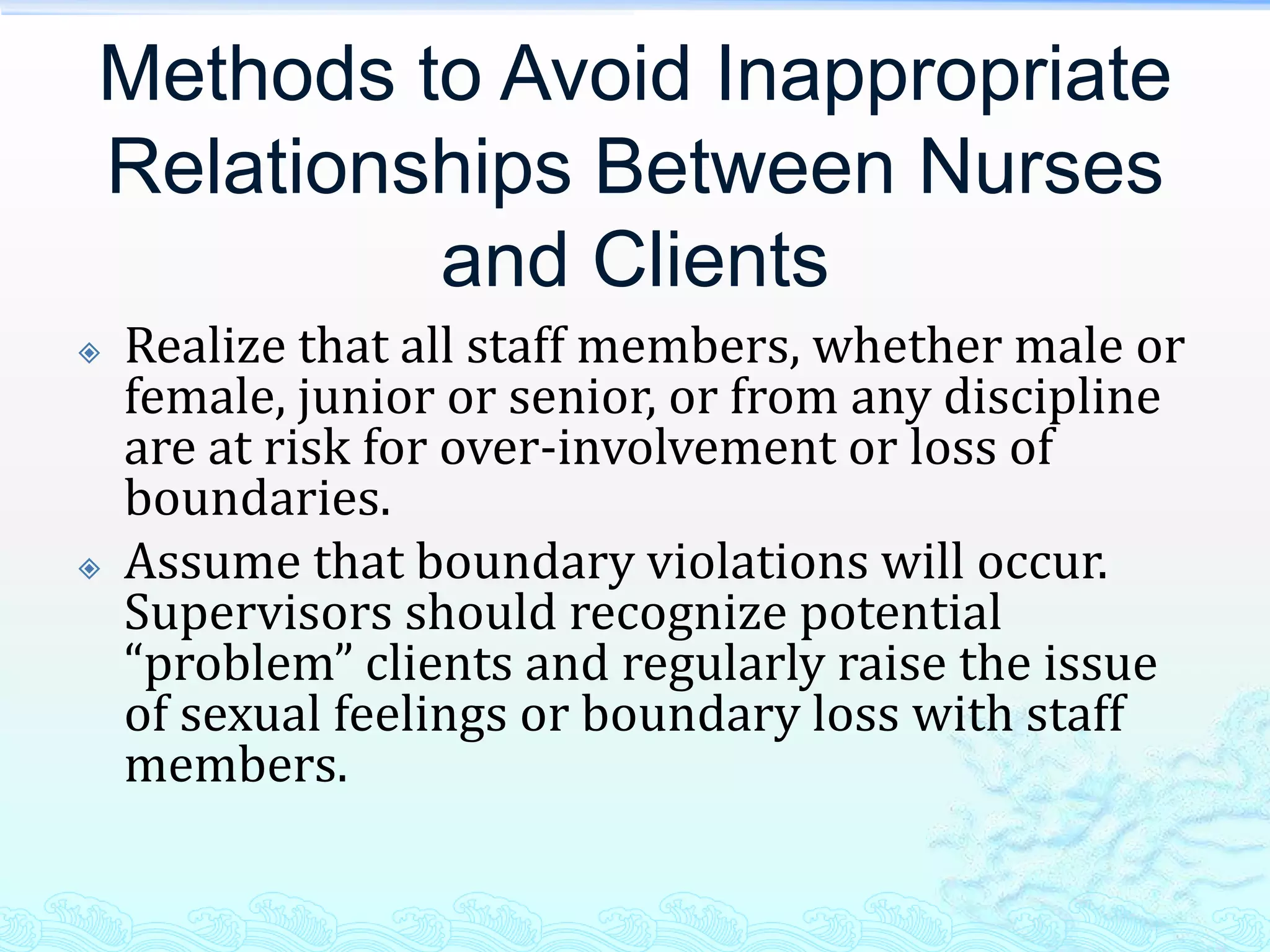 Methods to Avoid Inappropriate
Relationships Between Nurses
         and Clients
   Realize that all staff members, whether male or
    female, junior or senior, or from any discipline
    are at risk for over-involvement or loss of
    boundaries.
   Assume that boundary violations will occur.
    Supervisors should recognize potential
    “problem” clients and regularly raise the issue
    of sexual feelings or boundary loss with staff
    members.
 
