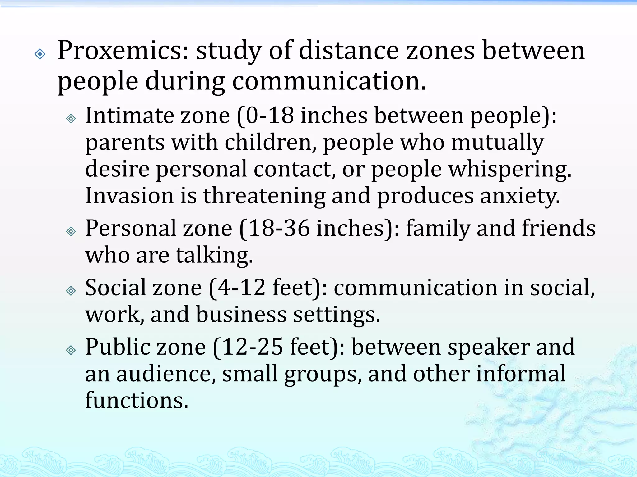    Proxemics: study of distance zones between
    people during communication.
       Intimate zone (0-18 inches between people):
        parents with children, people who mutually
        desire personal contact, or people whispering.
        Invasion is threatening and produces anxiety.
       Personal zone (18-36 inches): family and friends
        who are talking.
       Social zone (4-12 feet): communication in social,
        work, and business settings.
       Public zone (12-25 feet): between speaker and
        an audience, small groups, and other informal
        functions.
 