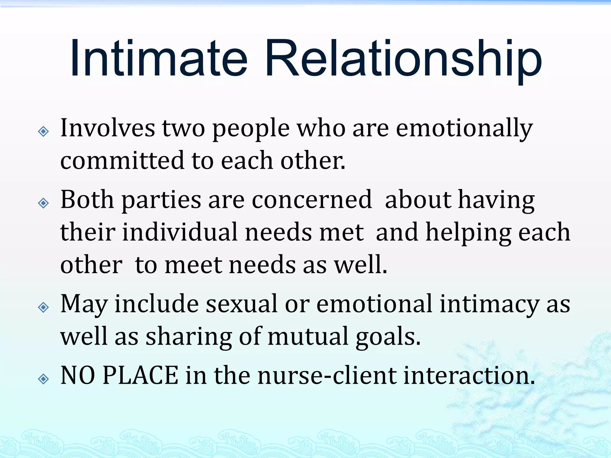 Intimate Relationship
   Involves two people who are emotionally
    committed to each other.
   Both parties are concerned about having
    their individual needs met and helping each
    other to meet needs as well.
   May include sexual or emotional intimacy as
    well as sharing of mutual goals.
   NO PLACE in the nurse-client interaction.
 