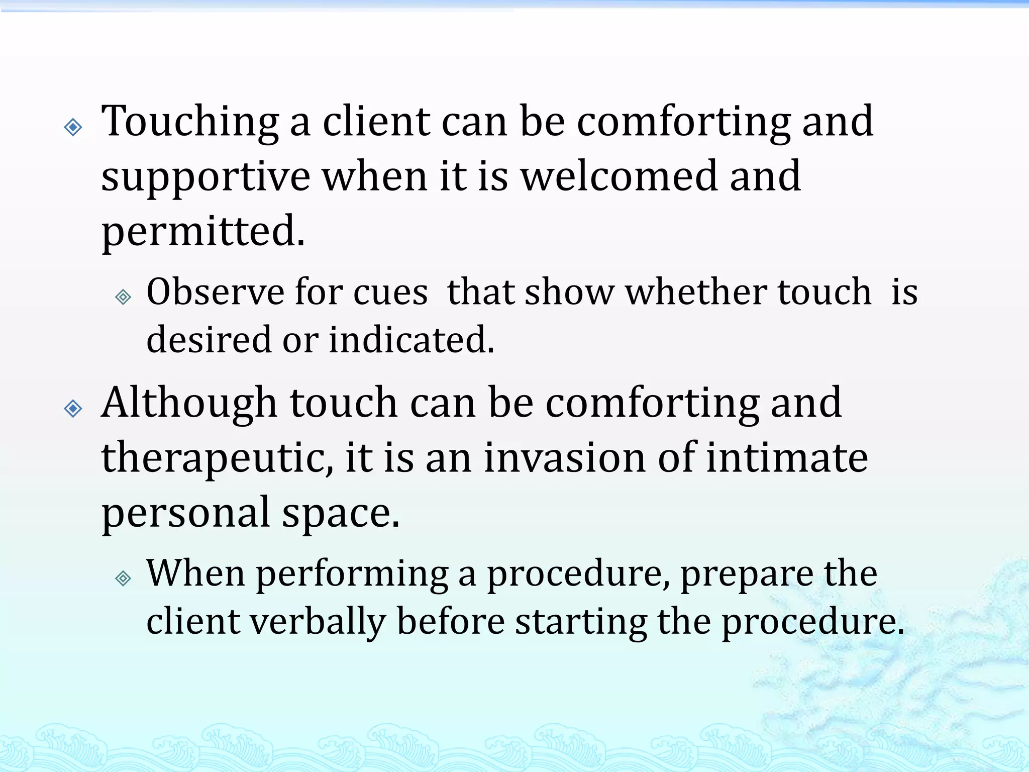    Touching a client can be comforting and
    supportive when it is welcomed and
    permitted.
       Observe for cues that show whether touch is
        desired or indicated.
   Although touch can be comforting and
    therapeutic, it is an invasion of intimate
    personal space.
       When performing a procedure, prepare the
        client verbally before starting the procedure.
 
