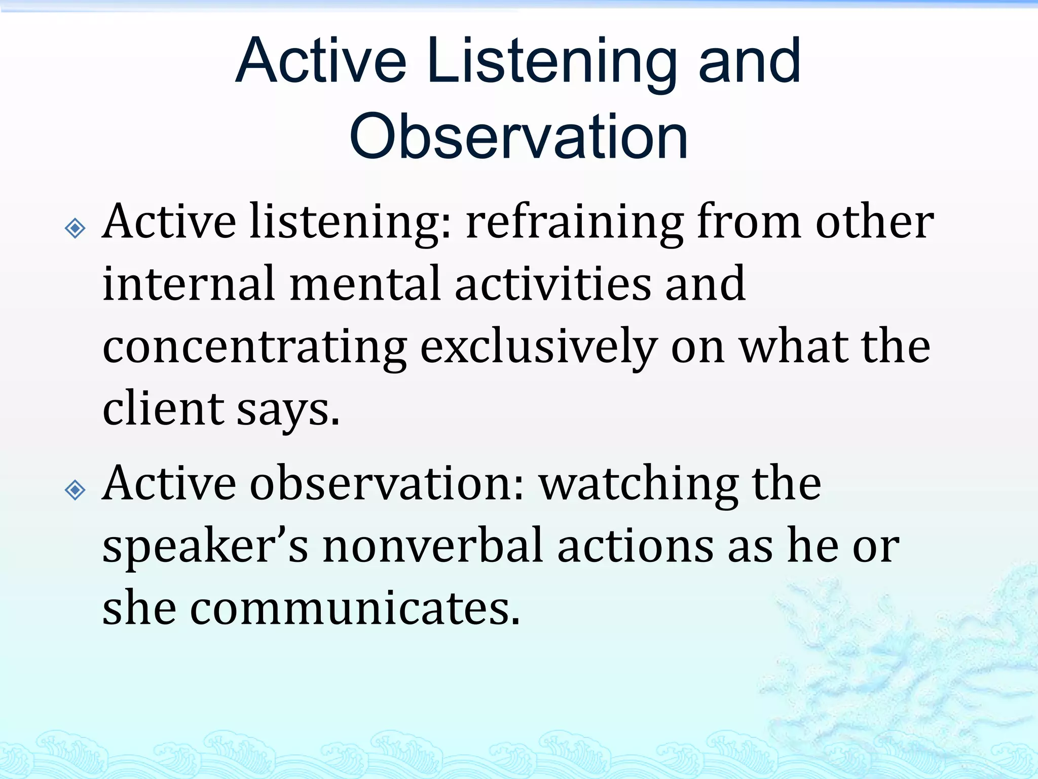 Active Listening and
            Observation
 Active listening: refraining from other
  internal mental activities and
  concentrating exclusively on what the
  client says.
 Active observation: watching the

  speaker’s nonverbal actions as he or
  she communicates.
 