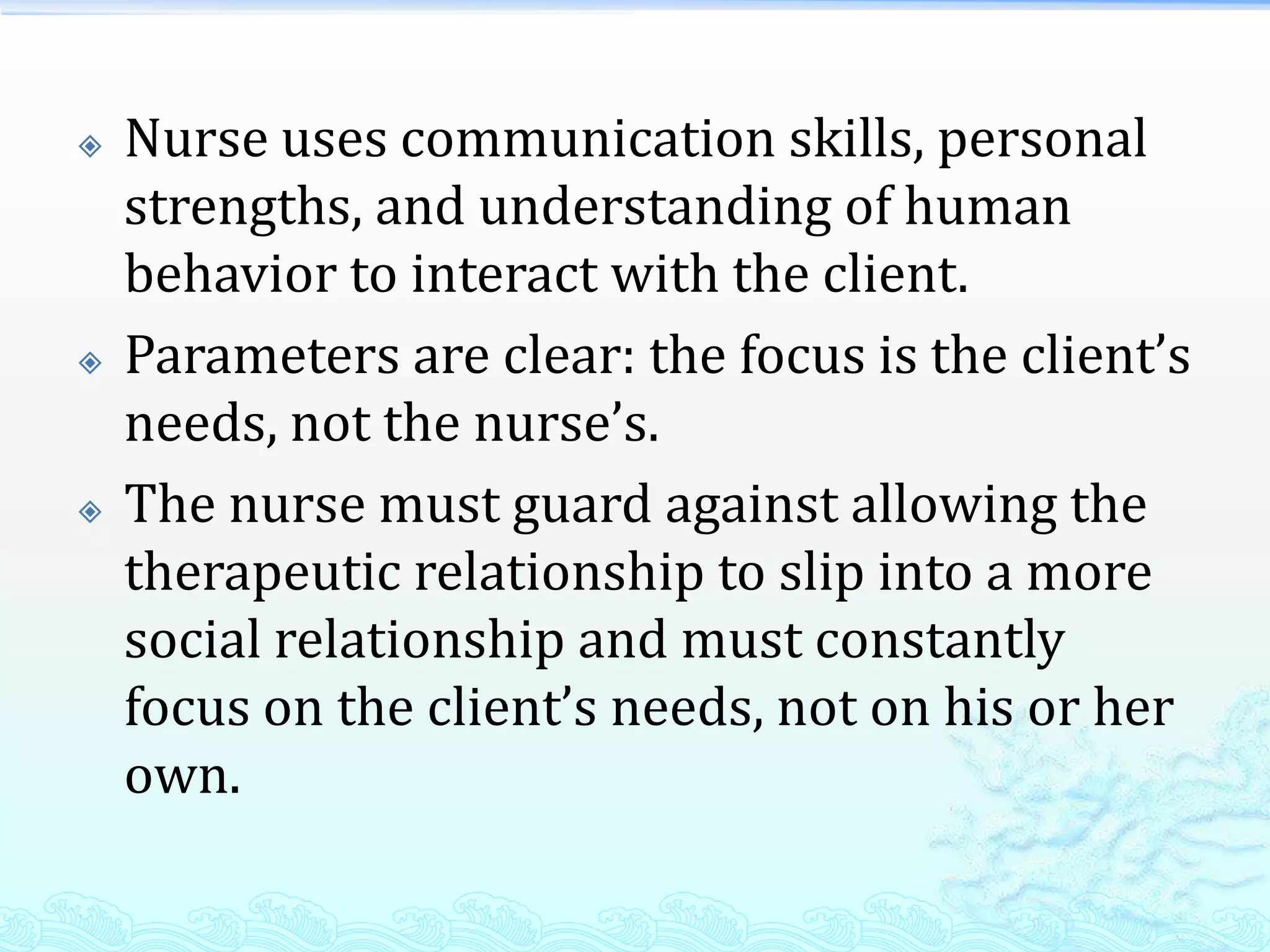    Nurse uses communication skills, personal
    strengths, and understanding of human
    behavior to interact with the client.
   Parameters are clear: the focus is the client’s
    needs, not the nurse’s.
   The nurse must guard against allowing the
    therapeutic relationship to slip into a more
    social relationship and must constantly
    focus on the client’s needs, not on his or her
    own.
 