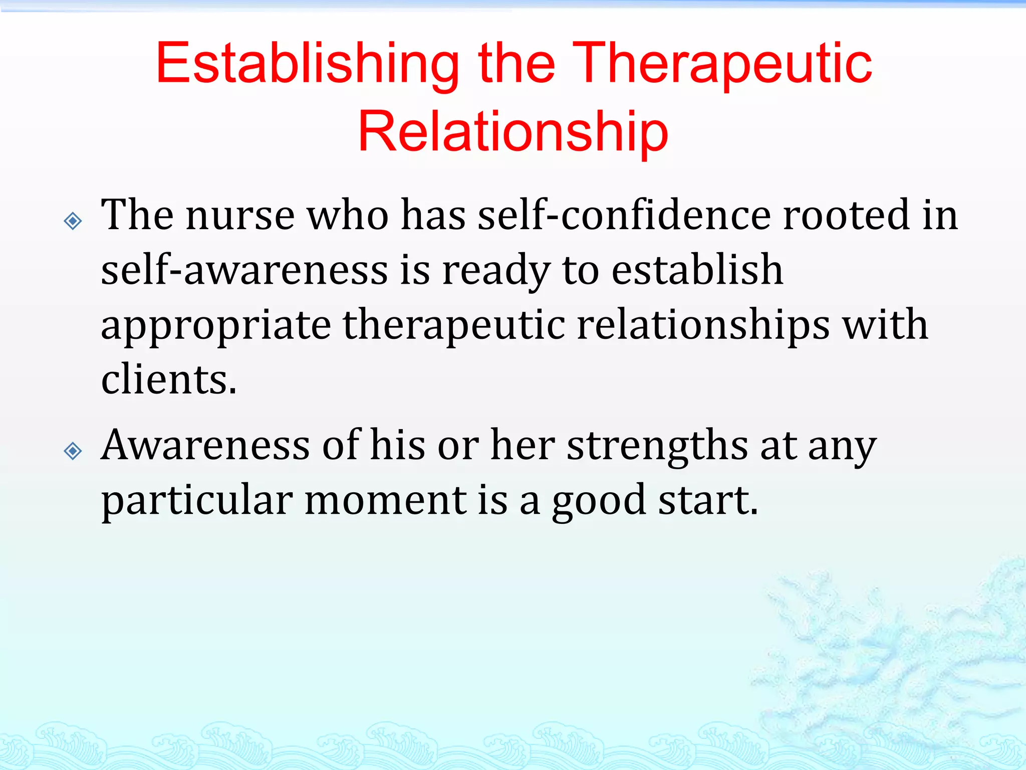 Establishing the Therapeutic
              Relationship
   The nurse who has self-confidence rooted in
    self-awareness is ready to establish
    appropriate therapeutic relationships with
    clients.
   Awareness of his or her strengths at any
    particular moment is a good start.
 