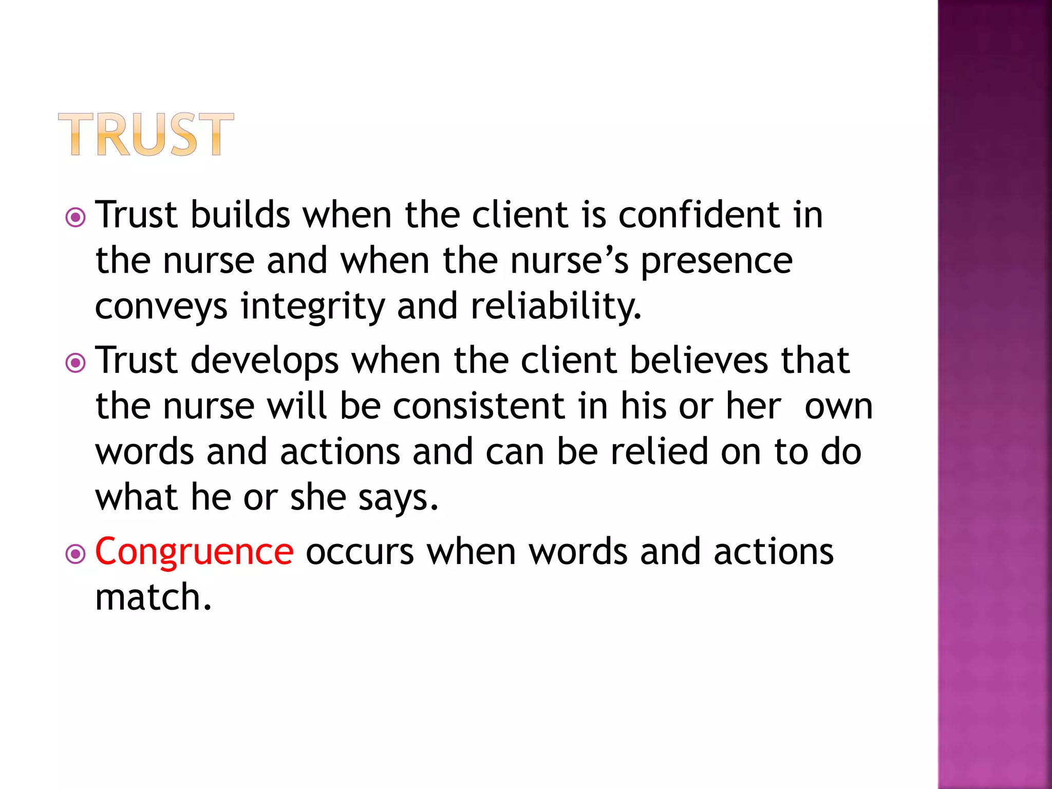  Trust builds when the client is confident in 
the nurse and when the nurse’s presence 
conveys integrity and reliability. 
 Trust develops when the client believes that 
the nurse will be consistent in his or her own 
words and actions and can be relied on to do 
what he or she says. 
 Congruence occurs when words and actions 
match. 
 