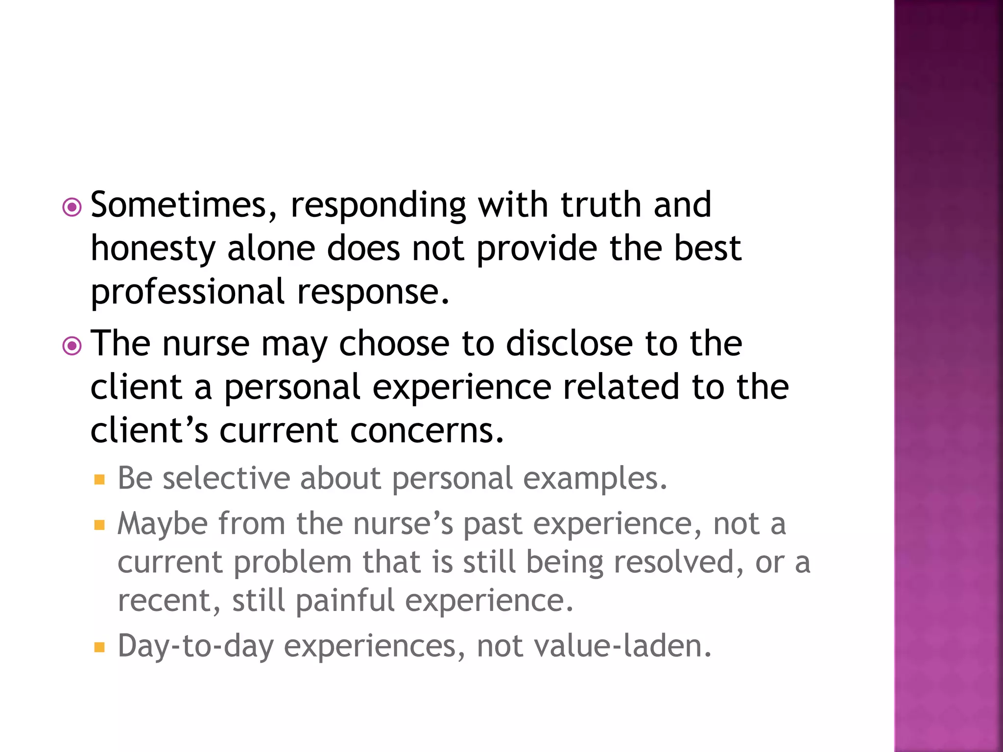  Sometimes, responding with truth and 
honesty alone does not provide the best 
professional response. 
 The nurse may choose to disclose to the 
client a personal experience related to the 
client’s current concerns. 
 Be selective about personal examples. 
 Maybe from the nurse’s past experience, not a 
current problem that is still being resolved, or a 
recent, still painful experience. 
 Day-to-day experiences, not value-laden. 
 