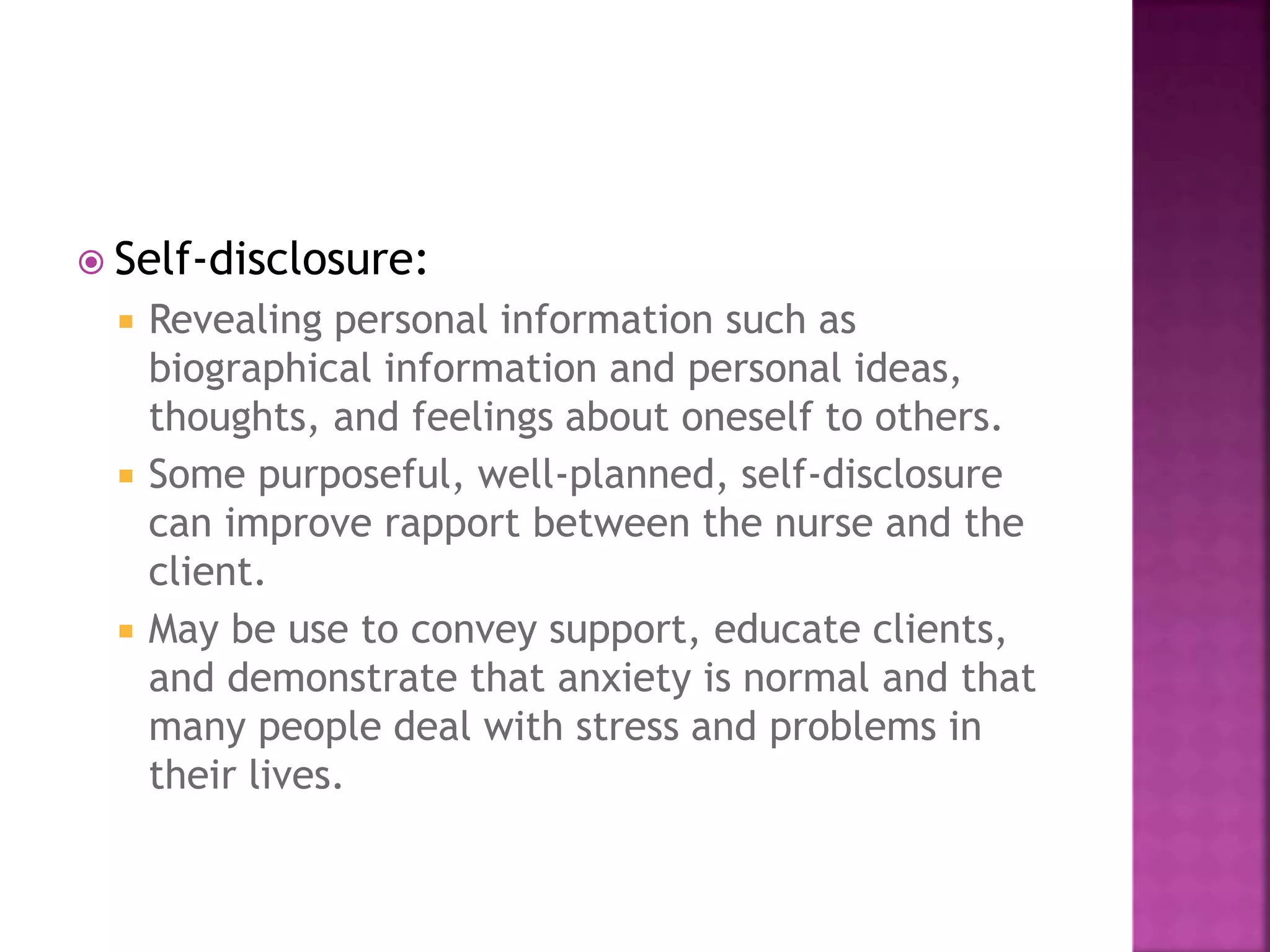  Self-disclosure: 
 Revealing personal information such as 
biographical information and personal ideas, 
thoughts, and feelings about oneself to others. 
 Some purposeful, well-planned, self-disclosure 
can improve rapport between the nurse and the 
client. 
 May be use to convey support, educate clients, 
and demonstrate that anxiety is normal and that 
many people deal with stress and problems in 
their lives. 
 