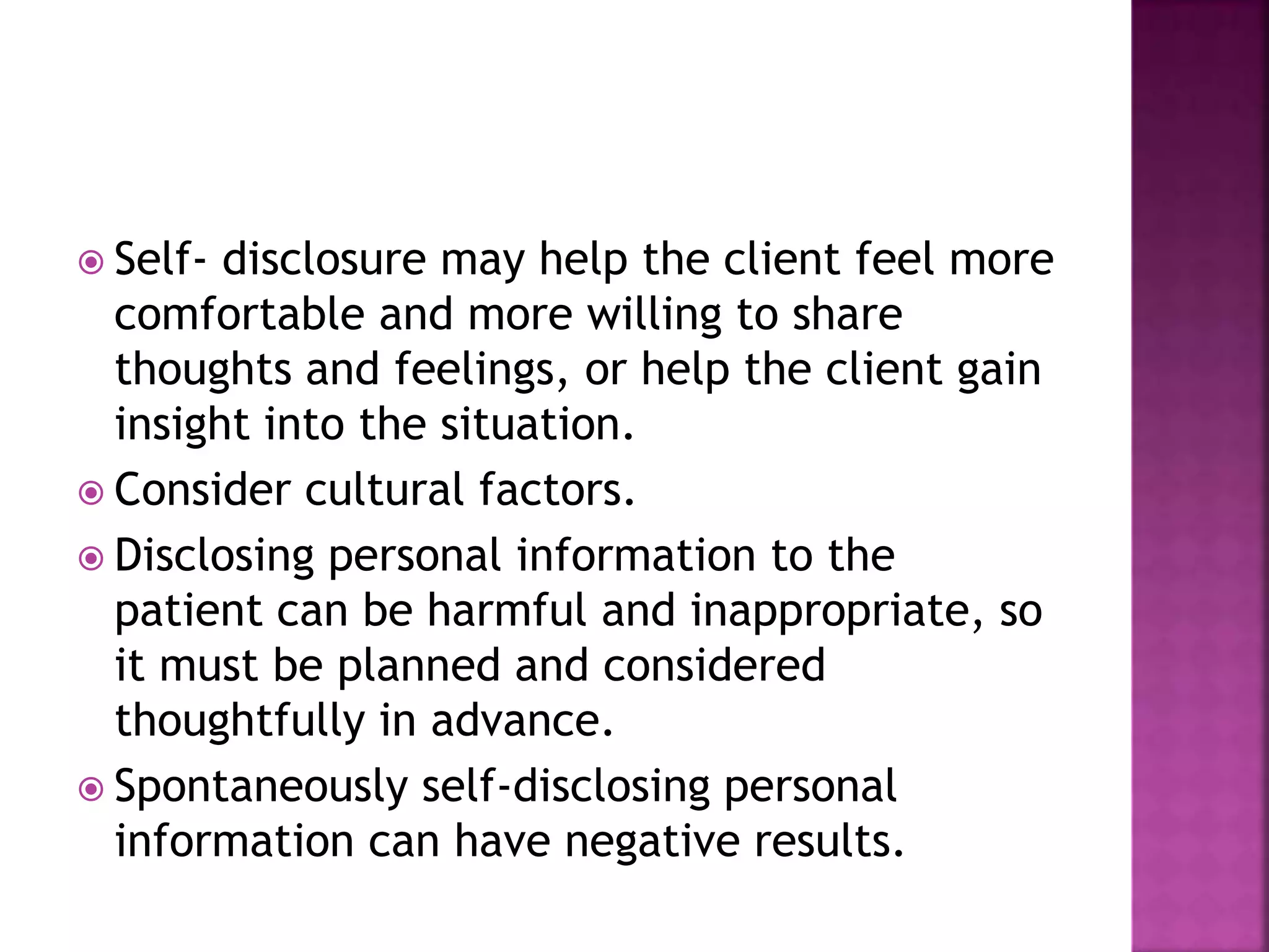  Self- disclosure may help the client feel more 
comfortable and more willing to share 
thoughts and feelings, or help the client gain 
insight into the situation. 
 Consider cultural factors. 
 Disclosing personal information to the 
patient can be harmful and inappropriate, so 
it must be planned and considered 
thoughtfully in advance. 
 Spontaneously self-disclosing personal 
information can have negative results. 
 
