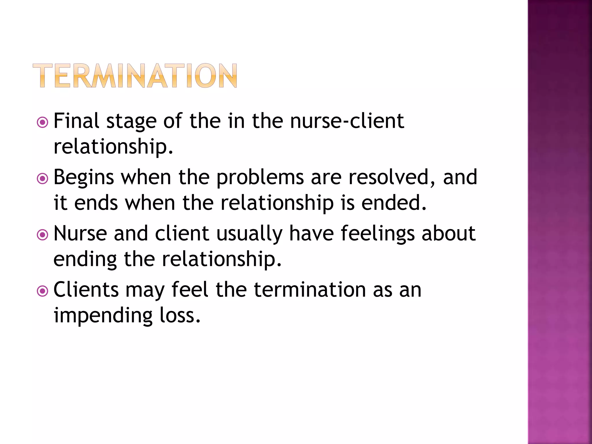  Final stage of the in the nurse-client 
relationship. 
 Begins when the problems are resolved, and 
it ends when the relationship is ended. 
 Nurse and client usually have feelings about 
ending the relationship. 
 Clients may feel the termination as an 
impending loss. 
 