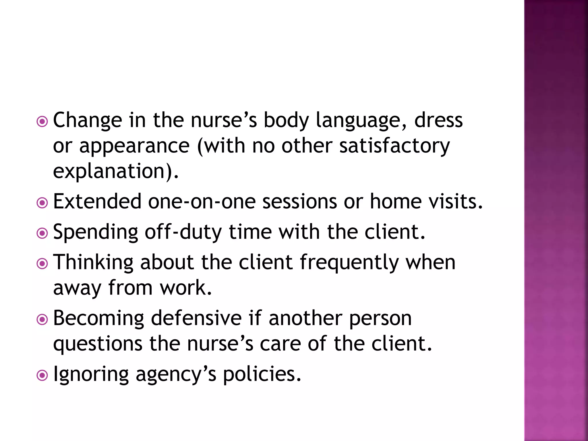  Change in the nurse’s body language, dress 
or appearance (with no other satisfactory 
explanation). 
 Extended one-on-one sessions or home visits. 
 Spending off-duty time with the client. 
 Thinking about the client frequently when 
away from work. 
 Becoming defensive if another person 
questions the nurse’s care of the client. 
 Ignoring agency’s policies. 
 