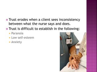  Trust erodes when a client sees inconsistency 
between what the nurse says and does. 
 Trust is difficult to establish in the following: 
 Paranoia 
 Low self-esteem 
 Anxiety 
 