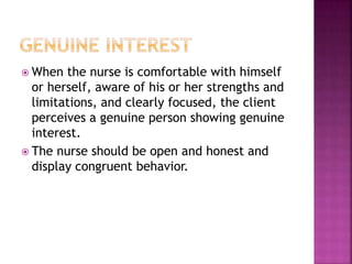  When the nurse is comfortable with himself 
or herself, aware of his or her strengths and 
limitations, and clearly focused, the client 
perceives a genuine person showing genuine 
interest. 
 The nurse should be open and honest and 
display congruent behavior. 
 