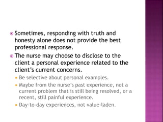 Sometimes, responding with truth and 
honesty alone does not provide the best 
professional response. 
 The nurse may choose to disclose to the 
client a personal experience related to the 
client’s current concerns. 
 Be selective about personal examples. 
 Maybe from the nurse’s past experience, not a 
current problem that is still being resolved, or a 
recent, still painful experience. 
 Day-to-day experiences, not value-laden. 
 