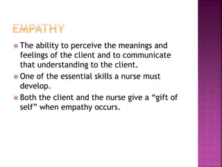  The ability to perceive the meanings and 
feelings of the client and to communicate 
that understanding to the client. 
 One of the essential skills a nurse must 
develop. 
 Both the client and the nurse give a “gift of 
self” when empathy occurs. 
 