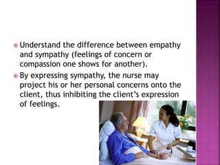  Understand the difference between empathy 
and sympathy (feelings of concern or 
compassion one shows for another). 
 By expressing sympathy, the nurse may 
project his or her personal concerns onto the 
client, thus inhibiting the client’s expression 
of feelings. 
 