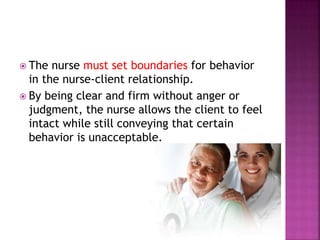  The nurse must set boundaries for behavior 
in the nurse-client relationship. 
 By being clear and firm without anger or 
judgment, the nurse allows the client to feel 
intact while still conveying that certain 
behavior is unacceptable. 
 