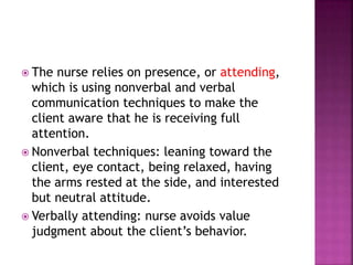  The nurse relies on presence, or attending, 
which is using nonverbal and verbal 
communication techniques to make the 
client aware that he is receiving full 
attention. 
 Nonverbal techniques: leaning toward the 
client, eye contact, being relaxed, having 
the arms rested at the side, and interested 
but neutral attitude. 
 Verbally attending: nurse avoids value 
judgment about the client’s behavior. 
 