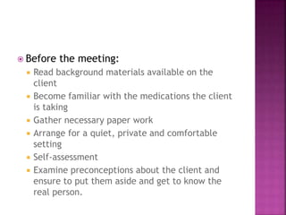  Before the meeting: 
 Read background materials available on the 
client 
 Become familiar with the medications the client 
is taking 
 Gather necessary paper work 
 Arrange for a quiet, private and comfortable 
setting 
 Self-assessment 
 Examine preconceptions about the client and 
ensure to put them aside and get to know the 
real person. 
 