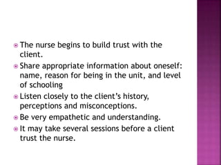  The nurse begins to build trust with the 
client. 
 Share appropriate information about oneself: 
name, reason for being in the unit, and level 
of schooling 
 Listen closely to the client’s history, 
perceptions and misconceptions. 
 Be very empathetic and understanding. 
 It may take several sessions before a client 
trust the nurse. 
 