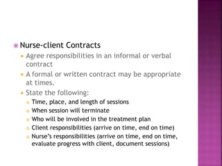  Nurse-client Contracts 
 Agree responsibilities in an informal or verbal 
contract 
 A formal or written contract may be appropriate 
at times. 
 State the following: 
 Time, place, and length of sessions 
 When session will terminate 
 Who will be involved in the treatment plan 
 Client responsibilities (arrive on time, end on time) 
 Nurse’s responsibilities (arrive on time, end on time, 
evaluate progress with client, document sessions) 
 