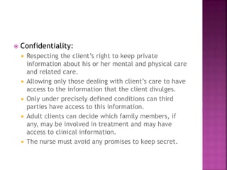  Confidentiality: 
 Respecting the client’s right to keep private 
information about his or her mental and physical care 
and related care. 
 Allowing only those dealing with client’s care to have 
access to the information that the client divulges. 
 Only under precisely defined conditions can third 
parties have access to this information. 
 Adult clients can decide which family members, if 
any, may be involved in treatment and may have 
access to clinical information. 
 The nurse must avoid any promises to keep secret. 
 