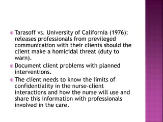  Tarasoff vs. University of California (1976): 
releases professionals from previleged 
communication with their clients should the 
client make a homicidal threat (duty to 
warn). 
 Document client problems with planned 
interventions. 
 The client needs to know the limits of 
confidentiality in the nurse-client 
interactions and how the nurse will use and 
share this information with professionals 
involved in the care. 
 