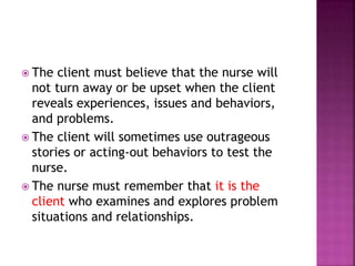  The client must believe that the nurse will 
not turn away or be upset when the client 
reveals experiences, issues and behaviors, 
and problems. 
 The client will sometimes use outrageous 
stories or acting-out behaviors to test the 
nurse. 
 The nurse must remember that it is the 
client who examines and explores problem 
situations and relationships. 
 