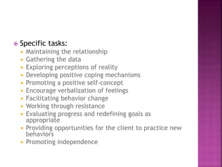  Specific tasks: 
 Maintaining the relationship 
 Gathering the data 
 Exploring perceptions of reality 
 Developing positive coping mechanisms 
 Promoting a positive self-concept 
 Encourage verbalization of feelings 
 Facilitating behavior change 
 Working through resistance 
 Evaluating progress and redefining goals as 
appropriate 
 Providing opportunities for the client to practice new 
behaviors 
 Promoting independence 
 