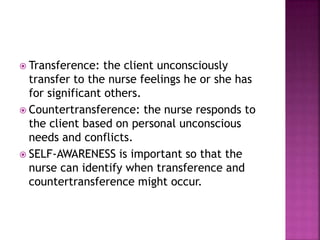  Transference: the client unconsciously 
transfer to the nurse feelings he or she has 
for significant others. 
 Countertransference: the nurse responds to 
the client based on personal unconscious 
needs and conflicts. 
 SELF-AWARENESS is important so that the 
nurse can identify when transference and 
countertransference might occur. 
 