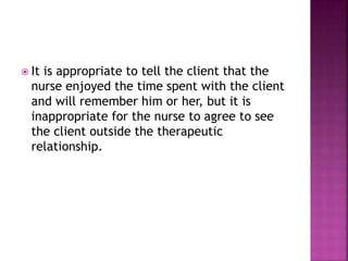  It is appropriate to tell the client that the 
nurse enjoyed the time spent with the client 
and will remember him or her, but it is 
inappropriate for the nurse to agree to see 
the client outside the therapeutic 
relationship. 
 