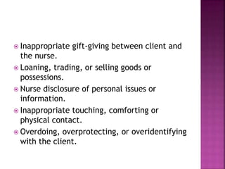  Inappropriate gift-giving between client and 
the nurse. 
 Loaning, trading, or selling goods or 
possessions. 
 Nurse disclosure of personal issues or 
information. 
 Inappropriate touching, comforting or 
physical contact. 
 Overdoing, overprotecting, or overidentifying 
with the client. 
 