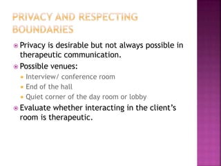  Privacy is desirable but not always possible in 
therapeutic communication. 
 Possible venues: 
 Interview/ conference room 
 End of the hall 
 Quiet corner of the day room or lobby 
 Evaluate whether interacting in the client’s 
room is therapeutic. 
 