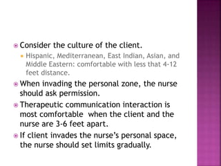  Consider the culture of the client. 
 Hispanic, Mediterranean, East Indian, Asian, and 
Middle Eastern: comfortable with less that 4-12 
feet distance. 
 When invading the personal zone, the nurse 
should ask permission. 
 Therapeutic communication interaction is 
most comfortable when the client and the 
nurse are 3-6 feet apart. 
 If client invades the nurse’s personal space, 
the nurse should set limits gradually. 
 