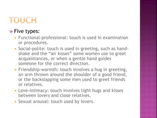  Five types: 
 Functional-professional: touch is used in examination 
or procedures. 
 Social-polite: touch is used in greeting, such as hand-shake 
and the “air kisses” some women use to greet 
acquaintances, or when a gentle hand guides 
someone for the correct direction. 
 Friendship-warmth: touch involves a hug in greeting, 
an arm thrown around the shoulder of a good friend, 
or the backslapping some men used to greet friends 
or relatives. 
 Love-intimacy: touch involves tight hugs and kisses 
between lovers and close relatives. 
 Sexual arousal: touch used by lovers. 
 