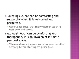  Touching a client can be comforting and 
supportive when it is welcomed and 
permitted. 
 Observe for cues that show whether touch is 
desired or indicated. 
 Although touch can be comforting and 
therapeutic, it is an invasion of intimate 
personal space. 
 When performing a procedure, prepare the client 
verbally before starting the procedure. 
 