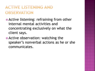 Active listening: refraining from other 
internal mental activities and 
concentrating exclusively on what the 
client says. 
Active observation: watching the 
speaker’s nonverbal actions as he or she 
communicates. 
 