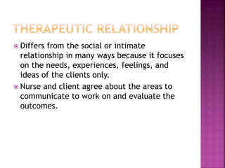  Differs from the social or intimate 
relationship in many ways because it focuses 
on the needs, experiences, feelings, and 
ideas of the clients only. 
 Nurse and client agree about the areas to 
communicate to work on and evaluate the 
outcomes. 
 