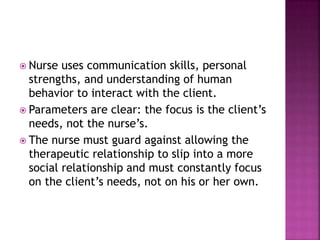  Nurse uses communication skills, personal 
strengths, and understanding of human 
behavior to interact with the client. 
 Parameters are clear: the focus is the client’s 
needs, not the nurse’s. 
 The nurse must guard against allowing the 
therapeutic relationship to slip into a more 
social relationship and must constantly focus 
on the client’s needs, not on his or her own. 
 