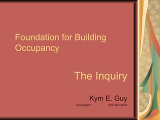 Foundation for Building Occupancy The Inquiry Kym E. Guy Consultant  805.490.4076 
