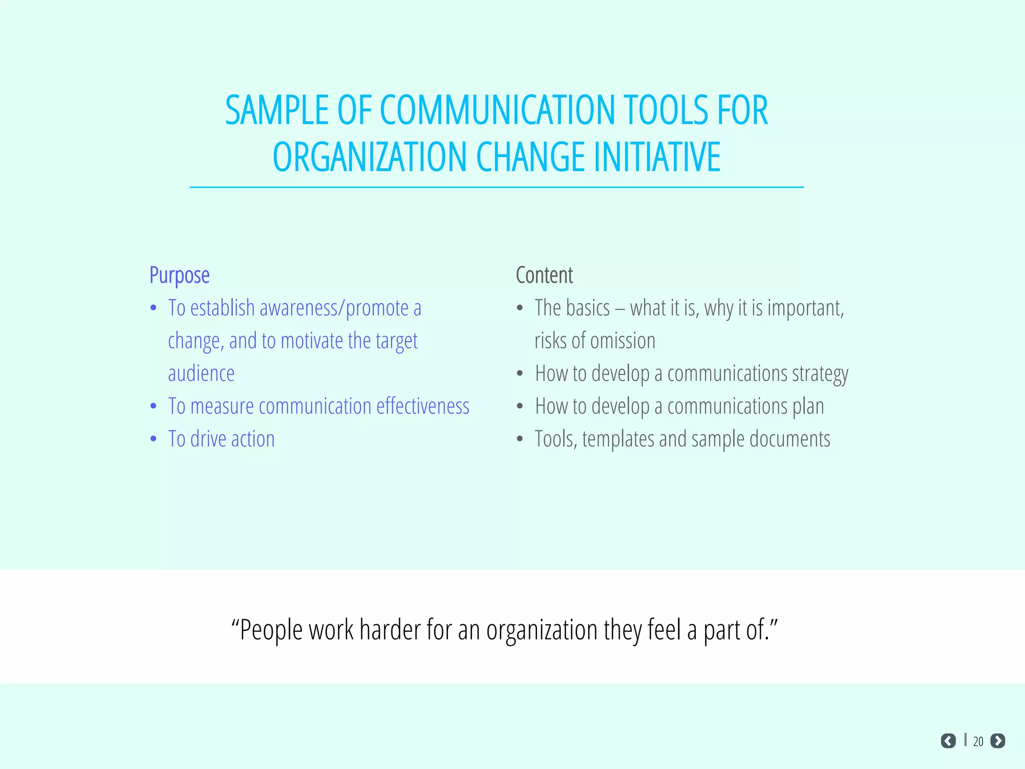 SAMPLE OF COMMUNICATION TOOLS FOR
ORGANIZATION CHANGE INITIATIVE
Purpose
•  To establish awareness/promote a
change, and to motivate the target
audience
•  To measure communication eﬀectiveness
•  To drive action
Content
•  The basics – what it is, why it is important,
risks of omission
•  How to develop a communications strategy
•  How to develop a communications plan
•  Tools, templates and sample documents
“People work harder for an organization they feel a part of.”
20
 