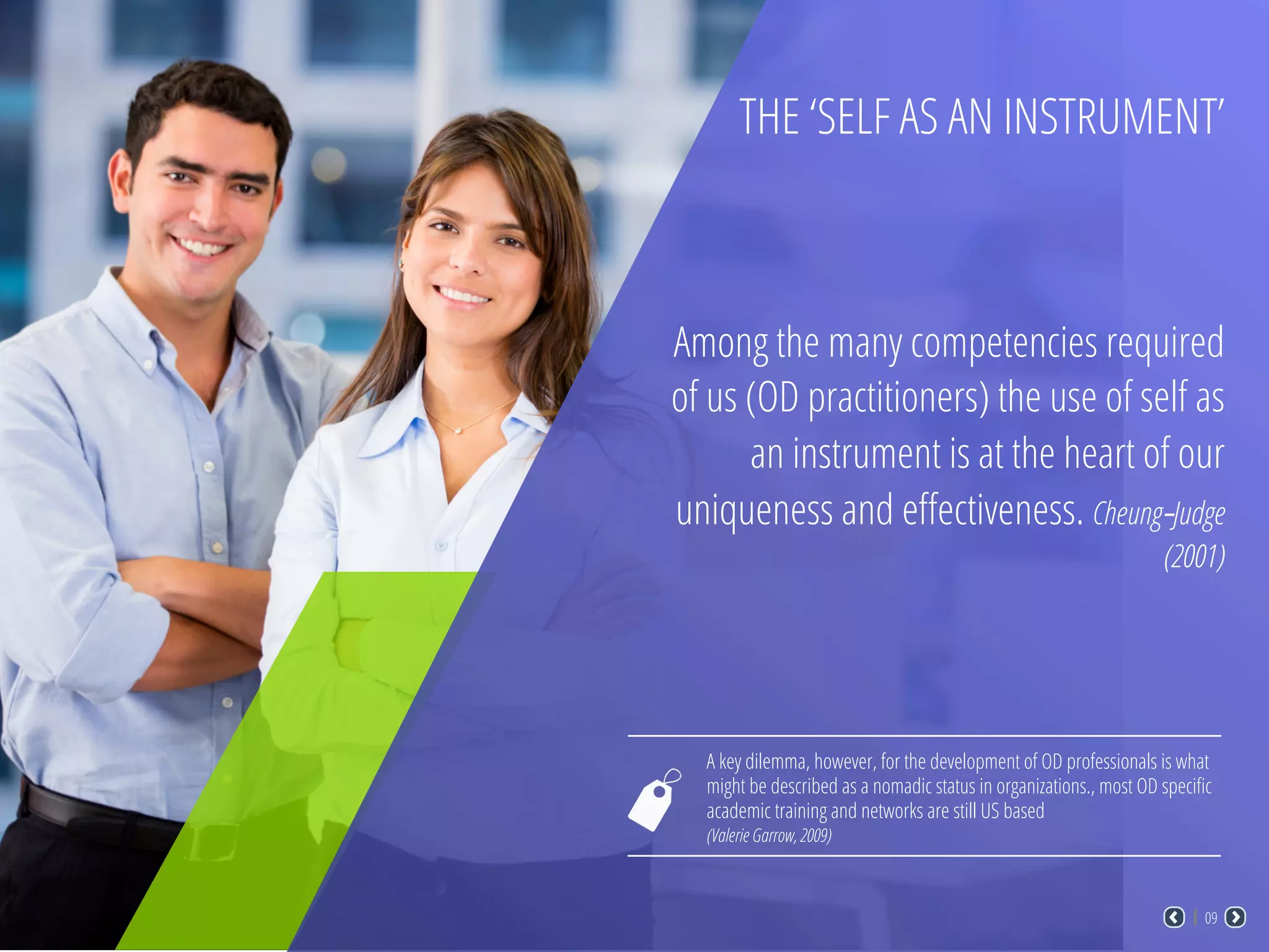 THE ‘SELF AS AN INSTRUMENT’
Among the many competencies required
of us (OD practitioners) the use of self as
an instrument is at the heart of our
uniqueness and eﬀectiveness. Cheung-Judge
(2001)
A key dilemma, however, for the development of OD professionals is what
might be described as a nomadic status in organizations., most OD speciﬁc
academic training and networks are still US based
(Valerie Garrow, 2009)
09
 